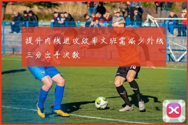 提升内线进攻效率文班需减少外线三分出手次数