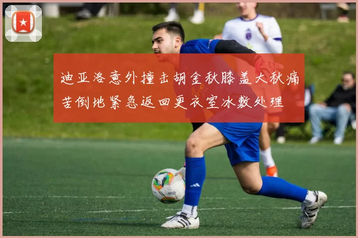 迪亚洛意外撞击胡金秋膝盖大秋痛苦倒地紧急返回更衣室冰敷处理