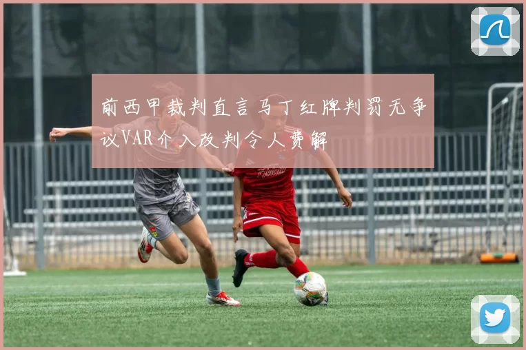 前西甲裁判直言马丁红牌判罚无争议VAR介入改判令人费解