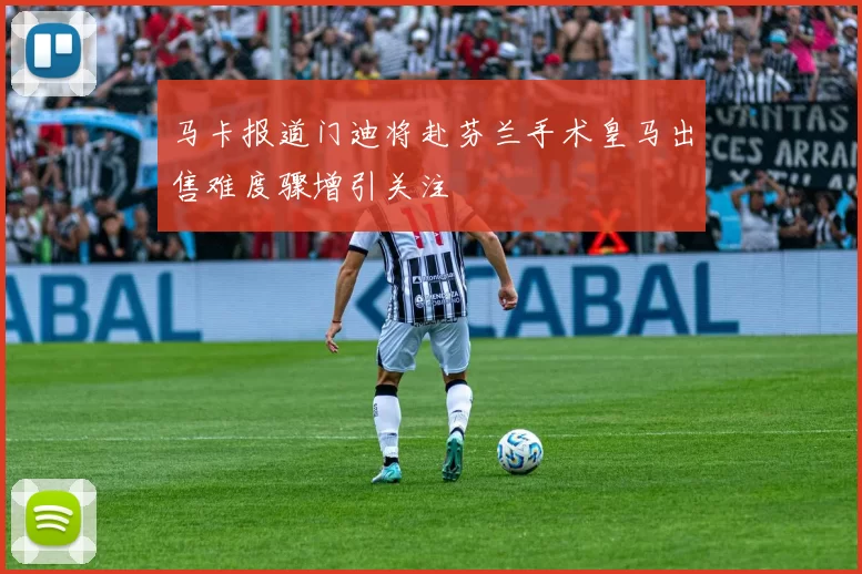 马卡报道门迪将赴芬兰手术皇马出售难度骤增引关注
