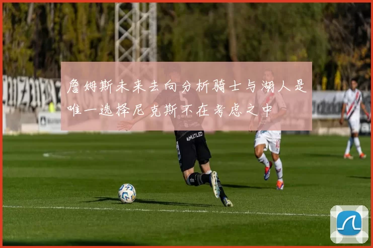 詹姆斯未来去向分析骑士与湖人是唯一选择尼克斯不在考虑之中