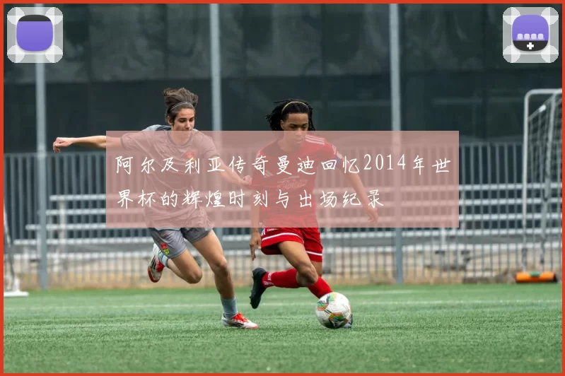 阿尔及利亚传奇曼迪回忆2014年世界杯的辉煌时刻与出场纪录