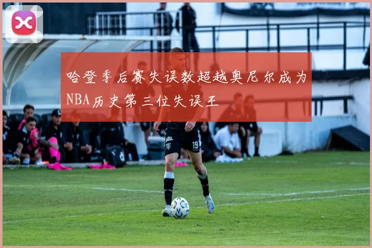 哈登季后赛失误数超越奥尼尔成为NBA历史第三位失误王