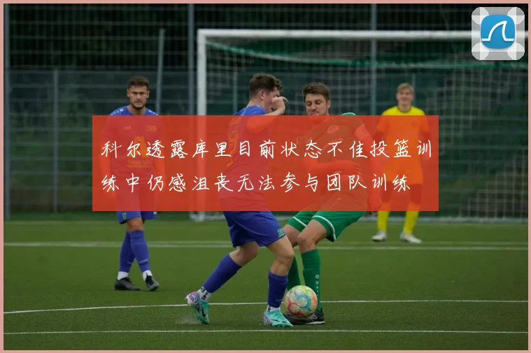 科尔透露库里目前状态不佳投篮训练中仍感沮丧无法参与团队训练