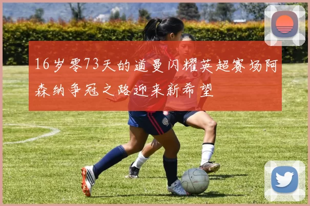 16岁零73天的道曼闪耀英超赛场阿森纳争冠之路迎来新希望