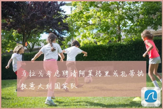 马拉戈考虑聘请阿莱格里或孔蒂执教意大利国家队
