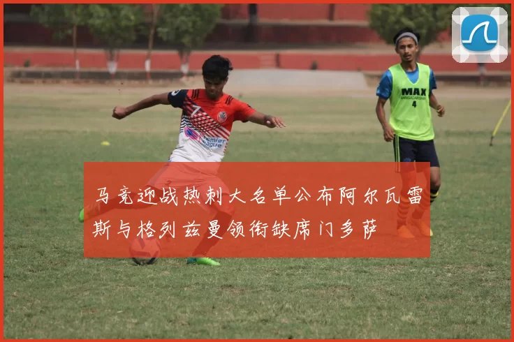马竞迎战热刺大名单公布阿尔瓦雷斯与格列兹曼领衔缺席门多萨