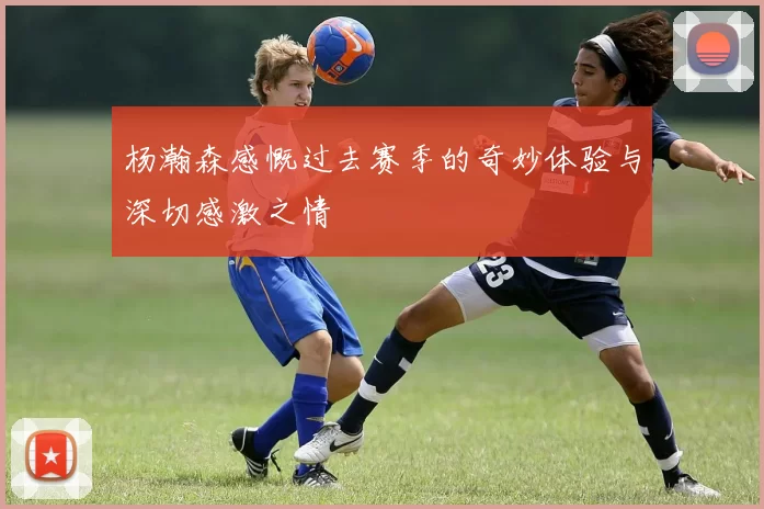 杨瀚森感慨过去赛季的奇妙体验与深切感激之情