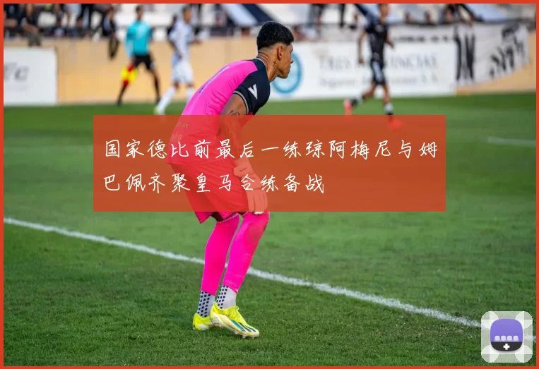 国家德比前最后一练琼阿梅尼与姆巴佩齐聚皇马合练备战