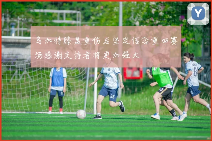 乌加特膝盖重伤后坚定信念重回赛场感谢支持者将更加强大