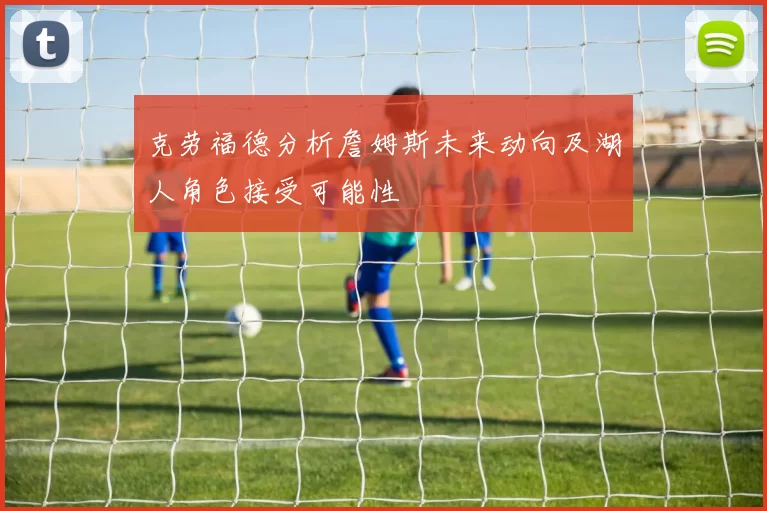 克劳福德分析詹姆斯未来动向及湖人角色接受可能性