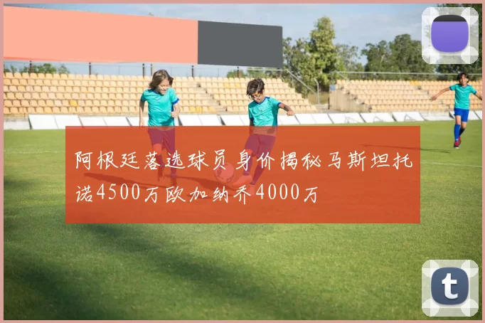 阿根廷落选球员身价揭秘马斯坦托诺4500万欧加纳乔4000万