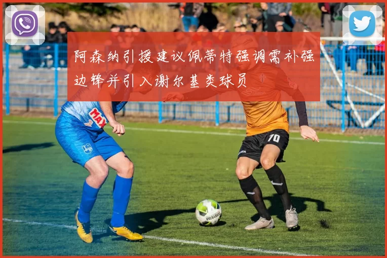 阿森纳引援建议佩蒂特强调需补强边锋并引入谢尔基类球员