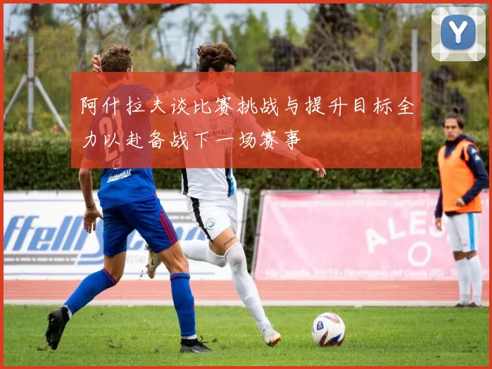 阿什拉夫谈比赛挑战与提升目标全力以赴备战下一场赛事