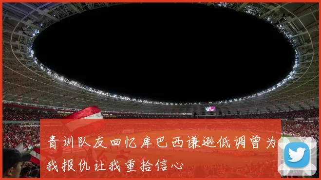 青训队友回忆库巴西谦逊低调曾为我报仇让我重拾信心