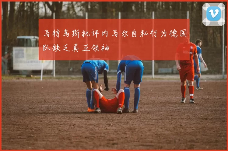 马特乌斯批评内马尔自私行为德国队缺乏真正领袖