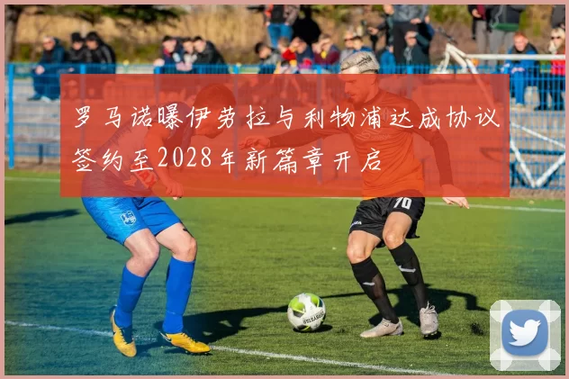 罗马诺曝伊劳拉与利物浦达成协议签约至2028年新篇章开启