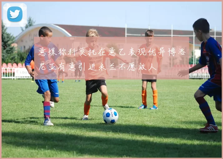 意媒称科莫托在意乙表现优异博洛尼亚有意引进米兰不愿放人